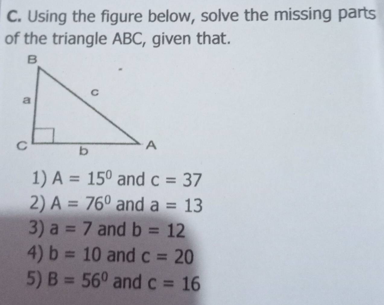 Using the figure below, solve the missing parts 
of the triangle ABC, given that. 
1) A=15° and c=37
2) A=76° and a=13
3) a=7 and b=12
4) b=10 and c=20
5) B=56° and c=16