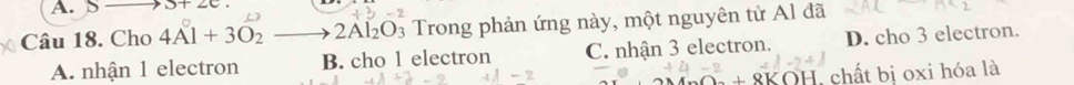 3+2c. 
Câu 18. Cho 4Al+3O_2to 2Al_2O_3 Trong phản ứng này, một nguyên tử Al đã
A. nhận 1 electron B. cho 1 electron C. nhận 3 electron. D. cho 3 electron.
+8k KOH, chất bị oxi hóa là