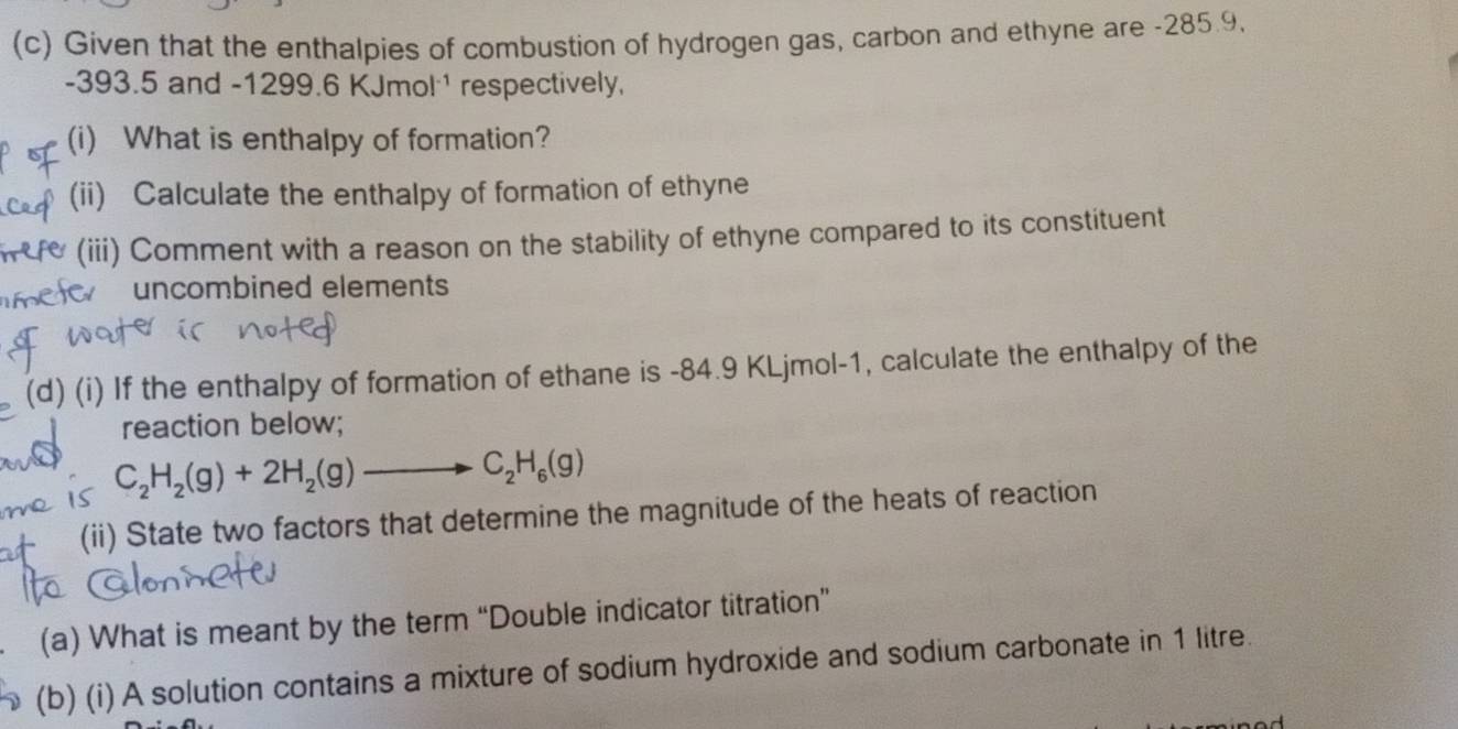 Given that the enthalpies of combustion of hydrogen gas, carbon and ethyne are -285.9,
-393.5 and -1299.6 k (Jmol^(-1) respectively, 
(i) What is enthalpy of formation? 
(ii) Calculate the enthalpy of formation of ethyne 
e (iii) Comment with a reason on the stability of ethyne compared to its constituent 
o uncombined elements 
, (d) (i) If the enthalpy of formation of ethane is -84.9 KLjmol -1, calculate the enthalpy of the 
reaction below;
C_2H_2(g)+2H_2(g)to C_2H_6(g)
+ (ii) State two factors that determine the magnitude of the heats of reaction 
(a) What is meant by the term “Double indicator titration” 
(b) (i) A solution contains a mixture of sodium hydroxide and sodium carbonate in 1 litre.