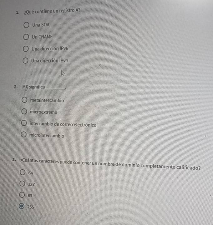 ¿Qué contiene un registro A?
Una SOA
Un CNAME
Una dirección IPv6
Una dirección IPv4
2. MX significa_
metaintercambio
microextremo
intercambio de correo electrónico
microintercambio
3. ¿Cuántos caracteres puede contener un nombre de dominio completamente calificado?
64
127
63
255