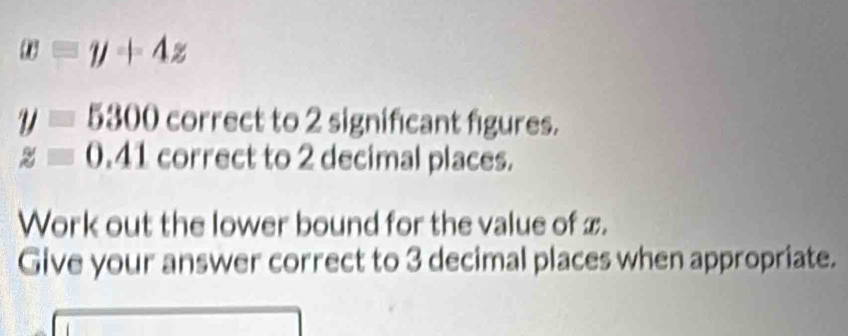 x=y+4z
y=5300 correct to 2 significant figures.
z=0.41 correct to 2 decimal places. 
Work out the lower bound for the value of x. 
Give your answer correct to 3 decimal places when appropriate.