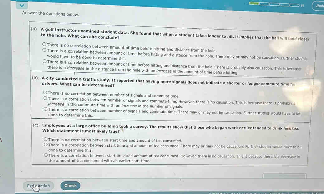 Jhui
Answer the questions below.
(a) A golf instructor examined student data. She found that when a student takes longer to hit, it implies that the ball will land closer
to the hole. What can she conclude?
There is no correlation between amount of time before hitting and distance from the hole.
There is a correlation between amount of time before hitting and distance from the hole. There may or may not be causation. Further studies
would have to be done to determine this.
There is a correlation between amount of time before hitting and distance from the hole. There is probably also causation. This is because
there is a decrease in the distance from the hole with an increase in the amount of time before hitting.
(b) A city conducted a traffic study. It reported that having more signals does not indicate a shorter or longer commute time for
drivers. What can be determined?
There is no correlation between number of signals and commute time.
There is a correlation between number of signals and commute time. However, there is no causation. This is because there is probably a
increase in the commute time with an increase in the number of signals.
There is a correlation between number of signals and commute time. There may or may not be causation. Further studies would have to be
done to determine this.
(c) Employees at a large office building took a survey. The results show that those who began work earlier tended to drink less tea.
Which statement is most likely true?
There is no correlation between start time and amount of tea consumed.
There is a correlation between start time and amount of tea consumed. There may or may not be causation. Further studies would have to be
done to determine this.
There is a correlation between start time and amount of tea consumed. However, there is no causation. This is because there is a decrease in
the amount of tea consumed with an earlier start time.
Expreation Check