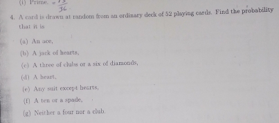 Prime. 
4. A card is drawn at random from an ordinary deck of 52 playing cards. Find the probability 
that it is 
(a) An ace, 
(b) A jack of hearts, 
(c) A three of clubs or a six of diamonds, 
(d) A heart, 
(e) Any suit except hearts, 
(f) A ten or a spade. 
(g) Neither a four nor a club.