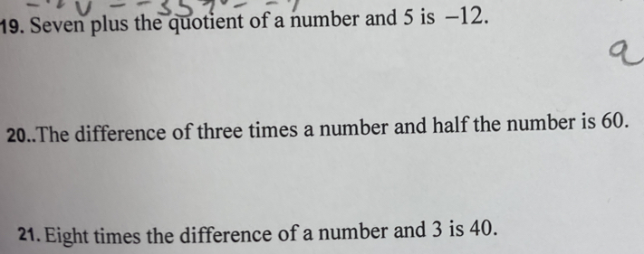 Seven plus the quotient of a number and 5 is −12. 
20..The difference of three times a number and half the number is 60. 
21. Eight times the difference of a number and 3 is 40.