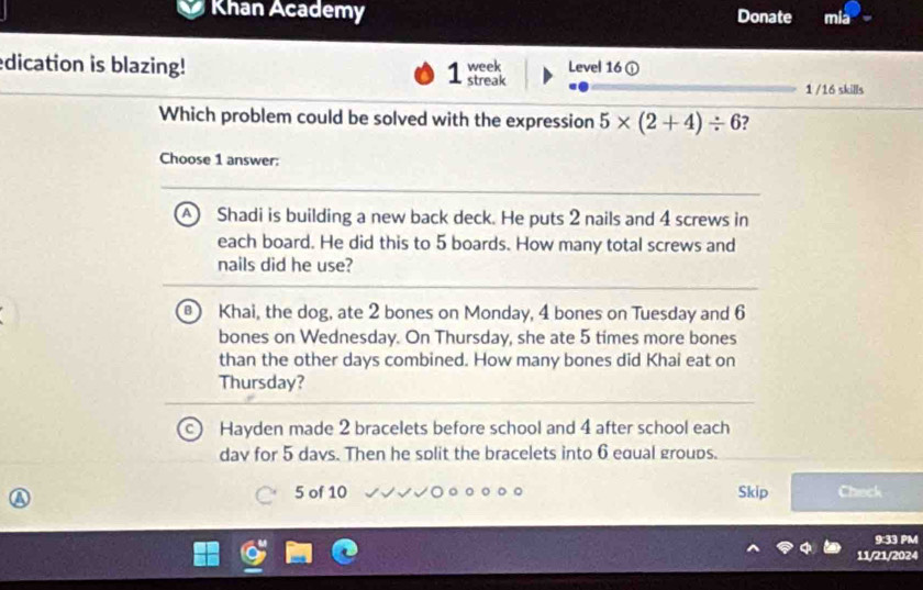 Khan Academy Donate mia
dication is blazing! 1 week Level 16 ①
streak 1 /16 skills
Which problem could be solved with the expression 5* (2+4)/ 6 ?
Choose 1 answer:
A  Shadi is building a new back deck. He puts 2 nails and 4 screws in
each board. He did this to 5 boards. How many total screws and
nails did he use?
3 Khai, the dog, ate 2 bones on Monday, 4 bones on Tuesday and 6
bones on Wednesday. On Thursday, she ate 5 times more bones
than the other days combined. How many bones did Khai eat on
Thursday?
Hayden made 2 bracelets before school and 4 after school each
dav for 5 davs. Then he solit the bracelets into 6 equal groups.
23
5 of 10 Skip Check
9:33 PM
11/21/2024