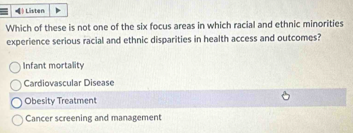 Listen
Which of these is not one of the six focus areas in which racial and ethnic minorities
experience serious racial and ethnic disparities in health access and outcomes?
Infant mortality
Cardiovascular Disease
Obesity Treatment
Cancer screening and management