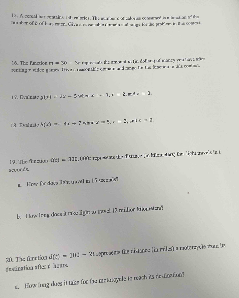 A cereal bar contains 130 calories. The number c of calories consumed is a function of the 
number of b of bars eaten. Give a reasonable domain and range for the problem in this context. 
16. The function m=30-3r represents the amount m (in dollars) of money you have after 
renting 7 video games. Give a reasonable domain and range for the function in this context. 
17. Evaluate g(x)=2x-5 when x=-1, x=2 , and x=3. 
18. Evaluate h(x)=-4x+7 when x=5, x=3 , and x=0. 
19. The function d(t)=300, , 000t represents the distance (in kilometers) that light travels in t
seconds. 
a. How far does light travel in 15 seconds? 
b. How long does it take light to travel 12 million kilometers? 
20. The function d(t)=100-2t represents the distance (in miles) a motorcycle from its 
destination after t hours. 
a. How long does it take for the motorcycle to reach its destination?