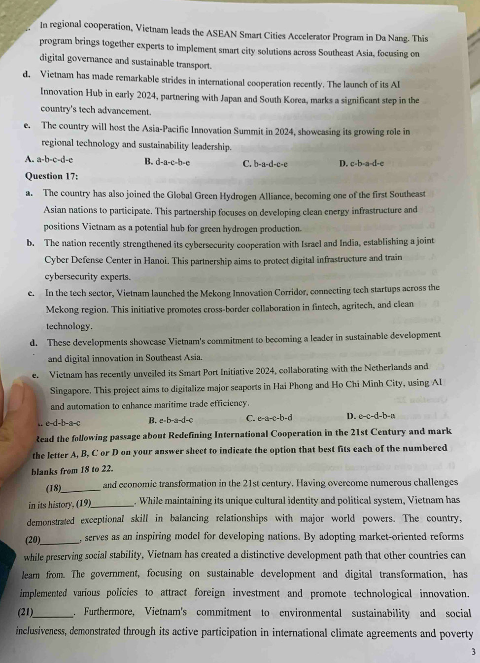 In regional cooperation, Vietnam leads the ASEAN Smart Cities Accelerator Program in Da Nang. This
program brings together experts to implement smart city solutions across Southeast Asia, focusing on
digital governance and sustainable transport.
d. Vietnam has made remarkable strides in international cooperation recently. The launch of its AI
Innovation Hub in early 2024, partnering with Japan and South Korea, marks a significant step in the
country's tech advancement.
e. The country will host the Asia-Pacific Innovation Summit in 2024, showcasing its growing role in
regional technology and sustainability leadership.
A. a-b-c-d-e B. d-a-c-b-e C. b-a-d-c-e D. c-b-a-d-e
Question 17:
a. The country has also joined the Global Green Hydrogen Alliance, becoming one of the first Southeast
Asian nations to participate. This partnership focuses on developing clean energy infrastructure and
positions Vietnam as a potential hub for green hydrogen production.
b. The nation recently strengthened its cybersecurity cooperation with Israel and India, establishing a joint
Cyber Defense Center in Hanoi. This partnership aims to protect digital infrastructure and train
cybersecurity experts.
c. In the tech sector, Vietnam launched the Mekong Innovation Corridor, connecting tech startups across the
Mekong region. This initiative promotes cross-border collaboration in fintech, agritech, and clean
technology.
d. These developments showcase Vietnam's commitment to becoming a leader in sustainable development
and digital innovation in Southeast Asia.
e. Vietnam has recently unveiled its Smart Port Initiative 2024, collaborating with the Netherlands and
Singapore. This project aims to digitalize major seaports in Hai Phong and Ho Chi Minh City, using AI
and automation to enhance maritime trade efficiency.
e-d-b-a-c B. e-b-a-d-c C. e-a-c-b-d D. e-c-d-b-a
Read the following passage about Redefining International Cooperation in the 21st Century and mark
the letter A, B, C or D on your answer sheet to indicate the option that best fits each of the numbered
blanks from 18 to 22.
(18)_ and economic transformation in the 21st century. Having overcome numerous challenges
in its history, (19)_ . While maintaining its unique cultural identity and political system, Vietnam has
demonstrated exceptional skill in balancing relationships with major world powers. The country,
(20)_ , serves as an inspiring model for developing nations. By adopting market-oriented reforms
while preserving social stability, Vietnam has created a distinctive development path that other countries can
learn from. The government, focusing on sustainable development and digital transformation, has
implemented various policies to attract foreign investment and promote technological innovation.
(21)_ . Furthermore, Vietnam's commitment to environmental sustainability and social
inclusiveness, demonstrated through its active participation in international climate agreements and poverty
3