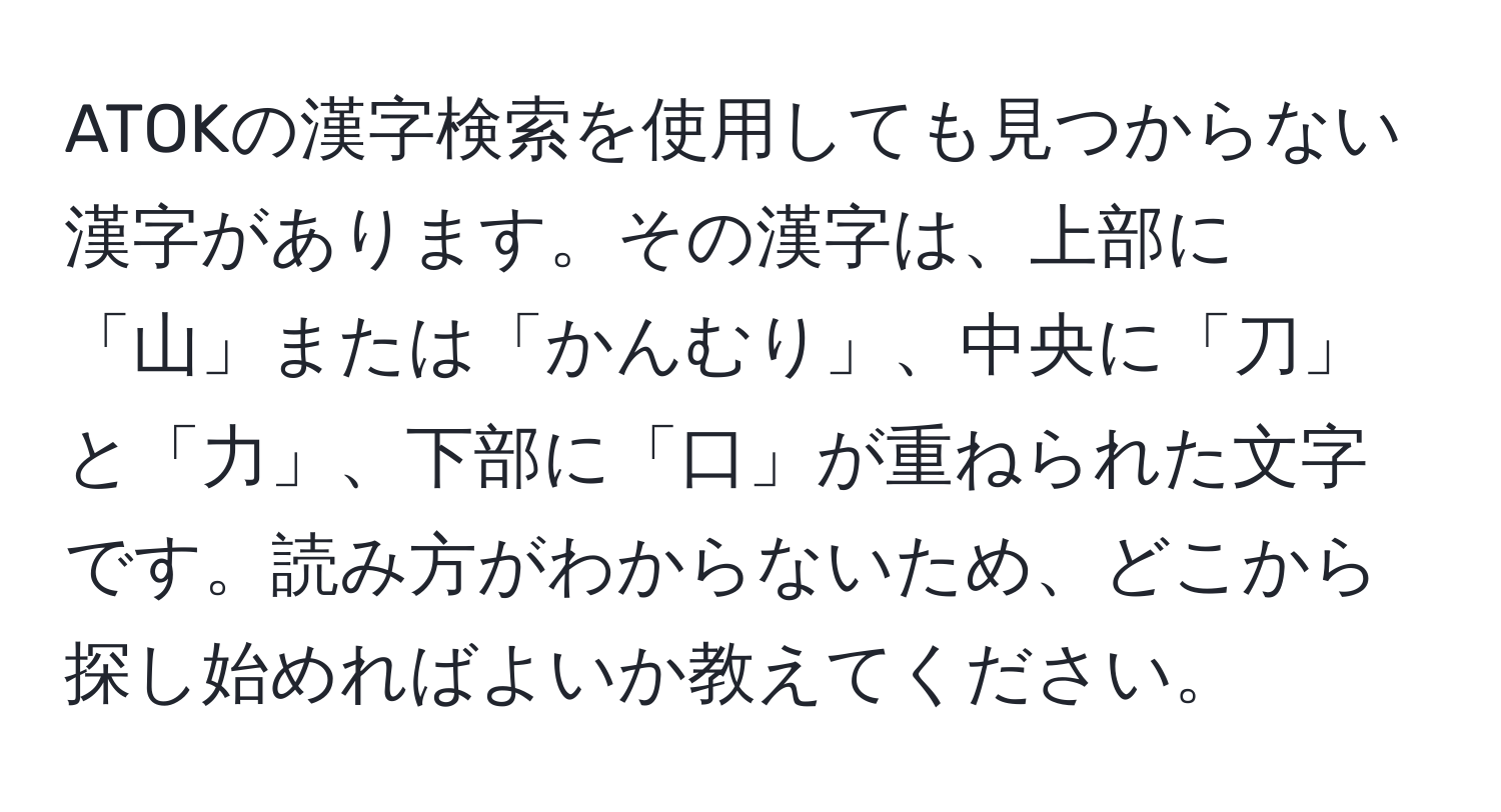 ATOKの漢字検索を使用しても見つからない漢字があります。その漢字は、上部に「山」または「かんむり」、中央に「刀」と「力」、下部に「口」が重ねられた文字です。読み方がわからないため、どこから探し始めればよいか教えてください。