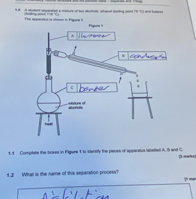 Chemistry: Albmic structure and the periodic table - Separate and Triogy 
1.0 A student separated a mixture of two alcohols, ethanol (boiling point 78°C) and butanol 
(boiling point 118°C). 
The apparatus is shown in Figure 1. 
1.1 Complete the boxes in Figure 1 to identify the pieces of apparatus labelled A, B and C. 
[3 marks] 
1.2 What is the name of this separation process? 
[1 mar