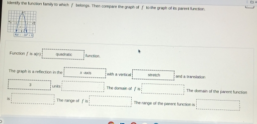 Identify the function family to which f belongs. Then compare the graph of f to the graph of its parent function.
f(x)=-2x^2+1
Function f is a(n) quadratic function. 
The graph is a reflection in the X = ancs with a vertical stretch and a translation
□ 3 □  units The domain of f is □ The domain of the parent function 
□ . The range of f is □ The range of the parent function is □