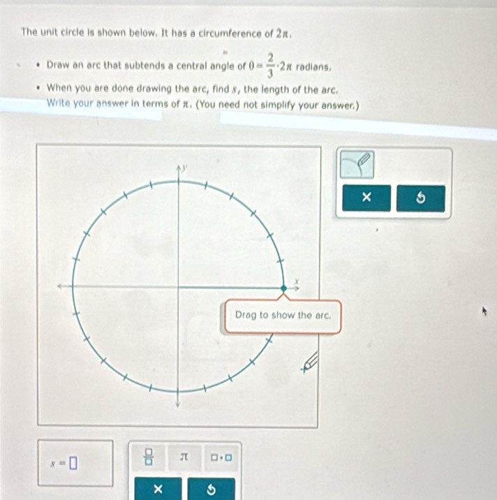 The unit circle is shown below. It has a circumference of 2π. 
Draw an arc that subtends a central angle of θ = 2/3 · 2π radians. 
When you are done drawing the arc, find s, the length of the arc. 
Write your answer in terms of π. (You need not simplify your answer.) 
× 6
s=□  □ /□   π □ · □
×