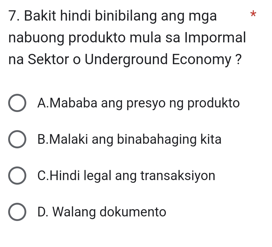 Bakit hindi binibilang ang mga
*
nabuong produkto mula sa Impormal
na Sektor o Underground Economy ?
A.Mababa ang presyo ng produkto
B.Malaki ang binabahaging kita
C.Hindi legal ang transaksiyon
D. Walang dokumento