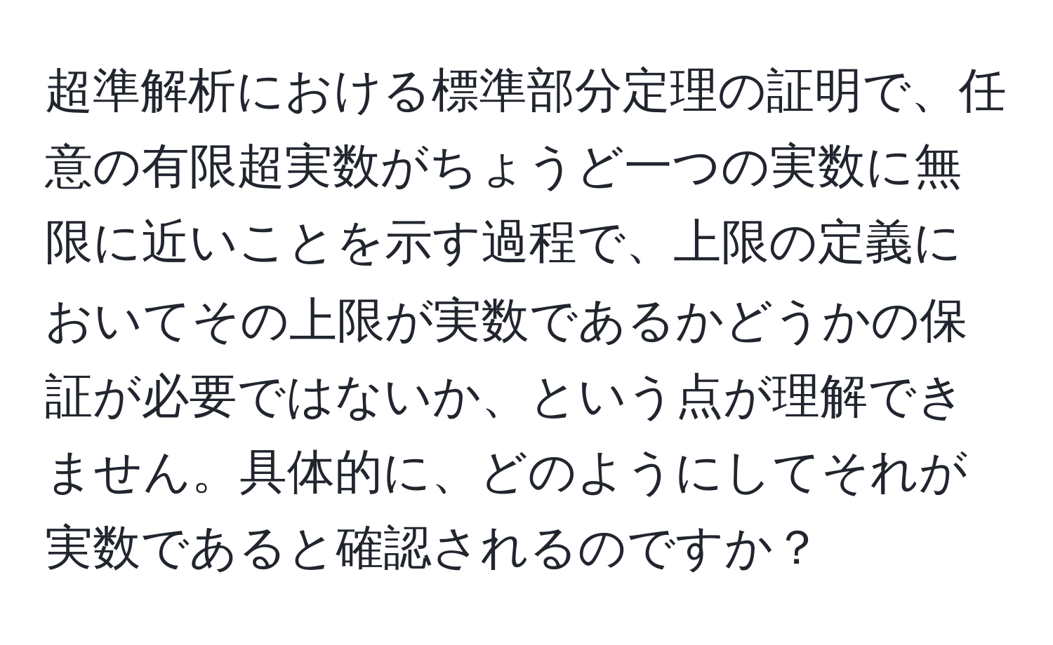 超準解析における標準部分定理の証明で、任意の有限超実数がちょうど一つの実数に無限に近いことを示す過程で、上限の定義においてその上限が実数であるかどうかの保証が必要ではないか、という点が理解できません。具体的に、どのようにしてそれが実数であると確認されるのですか？