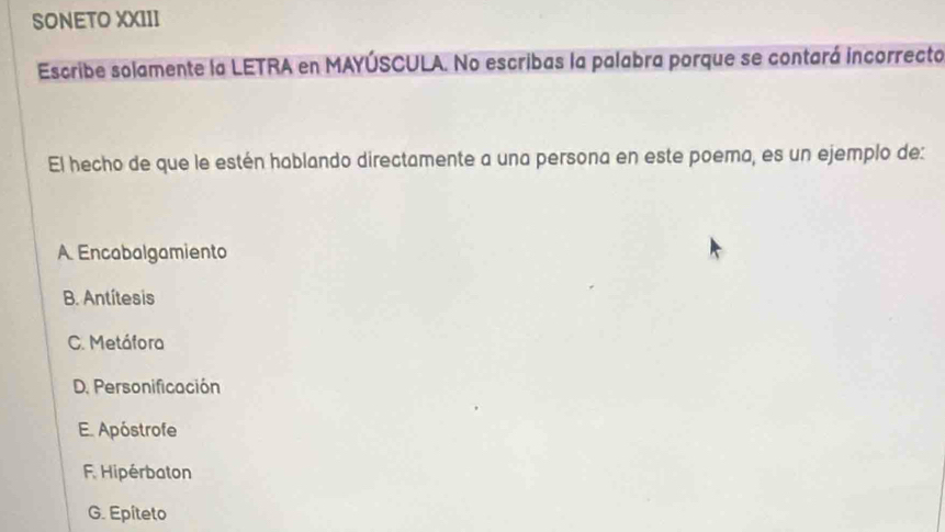 SONETO XXIII
Escribe solamente la LETRA en MAYÚSCULA. No escribas la palabra porque se contará incorrecto
El hecho de que le estén hablando directamente a una persona en este poema, es un ejemplo de:
A. Encabalgamiento
B. Antítesis
C. Metáfora
D. Personificación
E. Apóstrofe
F. Hipérbaton
G. Epiteto