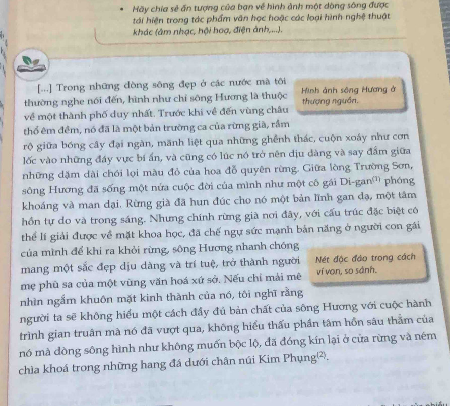 Hãy chia sẻ ấn tượng của bạn về hình ảnh một dòng sông được
tái hiện trong tác phẩm văn học hoặc các loại hình nghệ thuật
khác (âm nhạc, hội hoạ, điện ảnh,...).
[...] Trong những dòng sông đẹp ở các nước mà tôi
thường nghe nói đến, hình như chỉ sông Hương là thuộc  Hình ảnh sông Hương ở
thượng nguồn.
về một thành phố duy nhất, Trước khi về đến vùng châu
thổ êm đềm, nó đã là một bản trường ca của rừng già, rầm
rộ giữa bóng cây đại ngàn, mãnh liệt qua những ghềnh thác, cuộn xoáy như cơn
lốc vào những đáy vực bí ẩn, và cũng có lúc nó trở nên dịu dàng và say đấm giữa
những dặm dài chói lọi màu đỏ của hoa đỗ quyên rừng. Giữa lòng Trường Sơn,
sông Hương đã sống một nửa cuộc đời của mình như một cô gái Di-gan⑴¹) phóng
khoáng và man dại. Rừng già đã hun đúc cho nó một bản lĩnh gan dạ, một tâm
hồn tự do và trong sáng. Nhưng chính rừng già nơi đây, với cấu trúc đặc biệt có
thể lí giải được về mặt khoa học, đã chế ngự sức mạnh bản năng ở người con gái
của mình để khi ra khỏi rừng, sông Hương nhanh chóng
mang một sắc đẹp dịu dàng và trí tuệ, trở thành người Nét độc đáo trong cách
mẹ phù sa của một vùng văn hoá xứ sở. Nếu chỉ mải mê ví von, so sánh.
nhìn ngắm khuôn mặt kinh thành của nó, tôi nghĩ rằng
người ta sẽ không hiểu một cách đầy đủ bản chất của sông Hương với cuộc hành
trình gian truân mà nó đã vượt qua, không hiểu thấu phần tâm hồn sâu thằm của
mó mà dòng sông hình như không muốn bộc lộ, đã đóng kín lại ở cửa rừng và ném
chìa khoá trong những hang đá dưới chân núi Kim Phụng²).