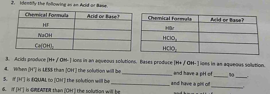 Identify the following as an Acid or Base.
3. Acids produce [H+/OH-] ions in an aqueous solutions. Bases produce [H+/OH-] ions in an aqueous solution.
4. When [H^+] is LESS than [OH*] the solution will be_ and have a pH of_ to _.
_
5. If [H^+] is EQUAL to [OH^-] ] the solution will be_ and have a pH of
.
6. If [H^+] is GREATER than [OH¯] the solution will be