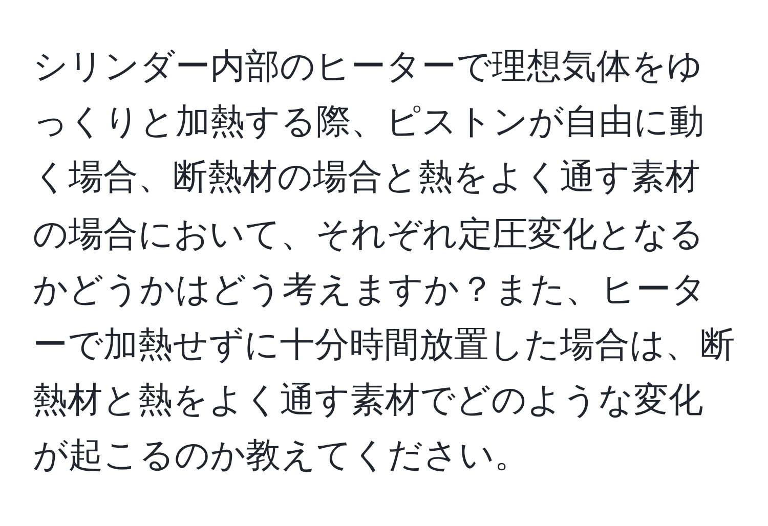 シリンダー内部のヒーターで理想気体をゆっくりと加熱する際、ピストンが自由に動く場合、断熱材の場合と熱をよく通す素材の場合において、それぞれ定圧変化となるかどうかはどう考えますか？また、ヒーターで加熱せずに十分時間放置した場合は、断熱材と熱をよく通す素材でどのような変化が起こるのか教えてください。