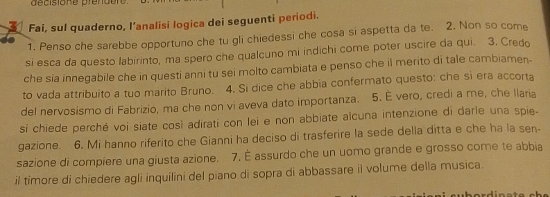 décisione préndere 
Fai, sul quaderno, l’analisi logica dei seguenti periodi. 
1. Penso che sarebbe opportuno che tu gli chiedessi che cosa si aspetta da te. 2. Non so come 
si esca da questo labirinto, ma spero che qualcuno mi indichi come poter uscire da qui. 3. Credo 
che sia innegabile che in questi anni tu sei molto cambiata e penso che il merito di tale cambiamen- 
to vada attribuito a tuo marito Bruno. 4. Si dice che abbia confermato questo: che si era accorta 
del nervosismo di Fabrizio, ma che non vi aveva dato importanza. 5. É vero, credi a me, che Ilaria 
si chiede perché voi siate così adirati con lei e non abbiate alcuna intenzione di darle una spie- 
gazione. 6. Mi hanno riferito che Gianni ha deciso di trasferire la sede della ditta e che ha la sen- 
sazione di compiere una giusta azione. 7. È assurdo che un uomo grande e grosso come te abbia 
il timore di chiedere agli inquilini del piano di sopra di abbassare il volume della musica.