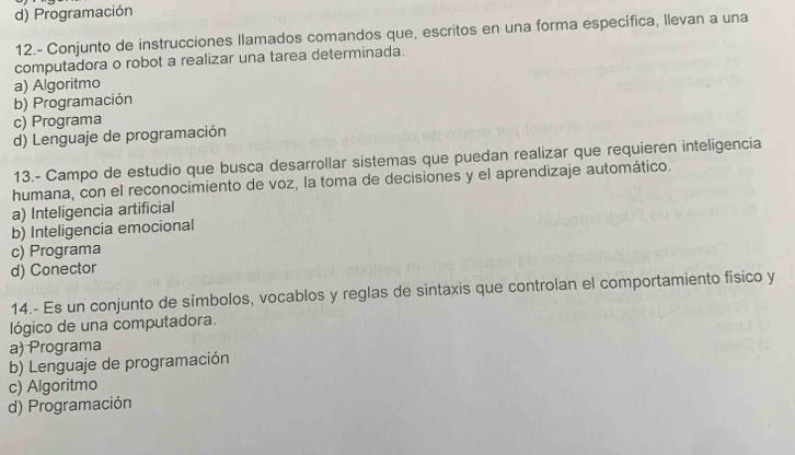 d) Programación
12.- Conjunto de instrucciones Ilamados comandos que, escritos en una forma específica, llevan a una
computadora o robot a realizar una tarea determinada.
a) Algoritmo
b) Programación
c) Programa
d) Lenguaje de programación
13.- Campo de estudio que busca desarrollar sistemas que puedan realizar que requieren inteligencia
humana, con el reconocimiento de voz, la toma de decisiones y el aprendizaje automático.
a) Inteligencia artificial
b) Inteligencia emocional
c) Programa
d) Conector
14.- Es un conjunto de símbolos, vocablos y reglas de sintaxis que controlan el comportamiento físico y
lógico de una computadora.
a) Programa
b) Lenguaje de programación
c) Algoritmo
d) Programación