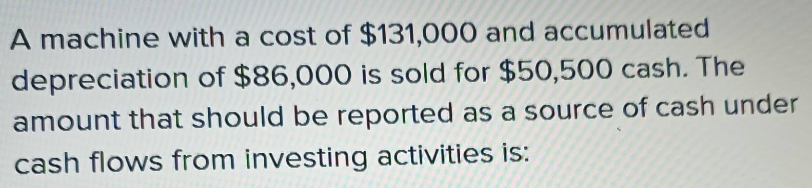 A machine with a cost of $131,000 and accumulated 
depreciation of $86,000 is sold for $50,500 cash. The 
amount that should be reported as a source of cash under 
cash flows from investing activities is: