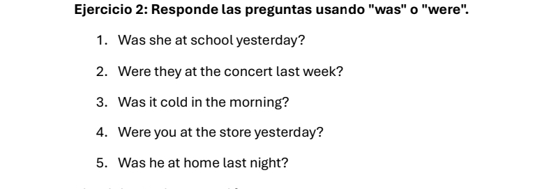 Responde las preguntas usando "was" o "were". 
1. Was she at school yesterday? 
2. Were they at the concert last week? 
3. Was it cold in the morning? 
4. Were you at the store yesterday? 
5. Was he at home last night?