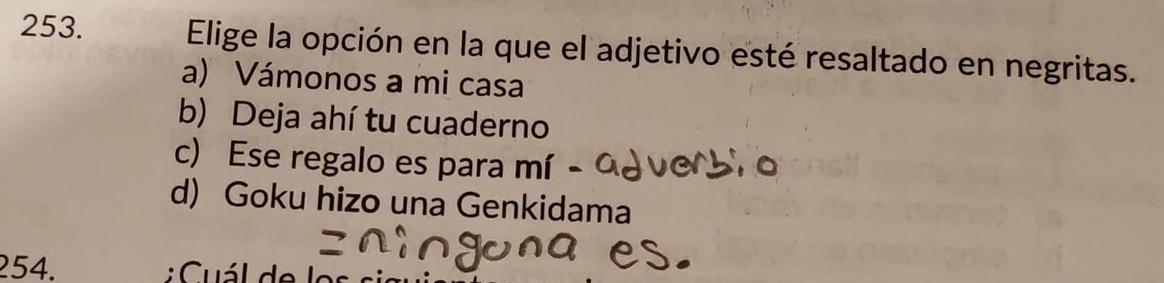 Elige la opción en la que el adjetivo esté resaltado en negritas.
a) Vámonos a mi casa
b) Deja ahí tu cuaderno
c) Ese regalo es para mí
d) Goku hizo una Genkidama
254. : Cuál de