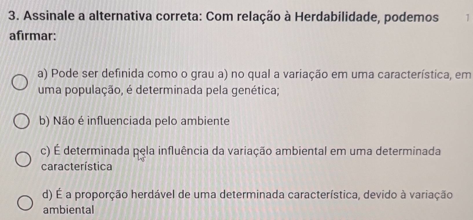 Assinale a alternativa correta: Com relação à Herdabilidade, podemos 1
afirmar:
a) Pode ser definida como o grau a) no qual a variação em uma característica, em
uma população, é determinada pela genética;
b) Não é influenciada pelo ambiente
c) É determinada pela influência da variação ambiental em uma determinada
característica
d) É a proporção herdável de uma determinada característica, devido à variação
ambiental