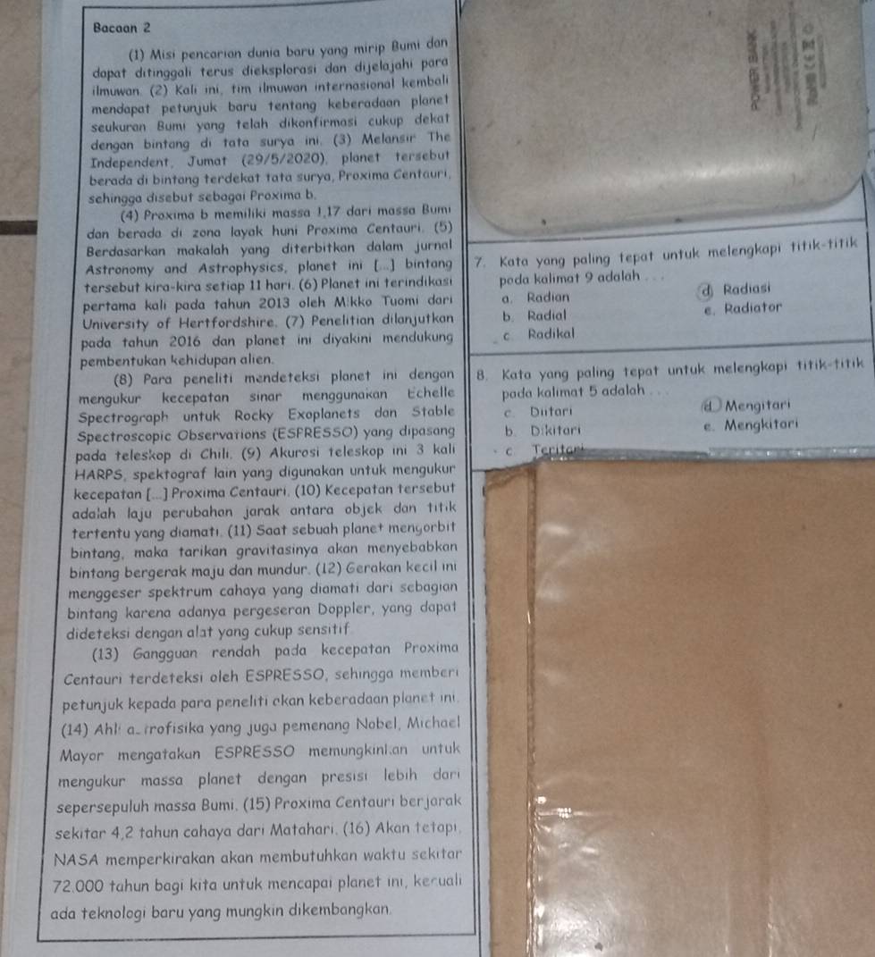 Bacaan 2
(1) Misi pencarian dunia baru yang mirip Bumi dan pso
dapat ditinggali terus dieksplorasi dan dijelajahi para
ilmuwan. (2) Kali ini, tim ilmuwan internasional kembali
mendapat petunjuk baru tentang keberadaan planet
seukuran Bumi yang telah dikonfirmasi cukup dekat
dengan bintang di tata surya ini. (3) Melansir The
Independent, Jumat (29/5/2020), planet tersebut
berada di bintang terdekat tata surya, Proxima Centauri.
sehingga disebut sebagai Proxima b.
(4) Proxima b memiliki massa 1,17 dari massa Bumi
dan berada di zona layak huni Proxima Centauri. (5)
Berdasarkan makalah yang diterbitkan dalam jurnal
Astronomy and Astrophysics, planet ini [...] bintang
tersebut kira-kira setiap 11 hari. (6) Planet ini terindikasi 7. Kata yang paling tepat untuk melengkapi titik-titik
poda kalimat 9 adalah . . .
pertama kalı pada tahun 2013 oleh Mikko Tuomi dari a. Radian d Radiasi
University of Hertfordshire. (7) Penelitian dilanjutkan b. Radial e. Radiator
pada tahun 2016 dan planet ini diyakini mendukun c Radikal
pembentukan kehidupan alien.
(8) Para peneliti mendeteksi planet ini dengan 8. Kata yang paling tepat untuk melengkapi titik-titik
mengukur kecepatan sinar menggunakan Echelle pada kalimat 5 adalah
Spectrograph untuk Rocky Exoplanets dan Stable c. Duitari Mengitari
Spectroscopic Observations (ESFRESSO) yang dipasang b. Dikitari e. Mengkitari
pada teleskop di Chili. (9) Akurosi teleskop ini 3 kali Teritar
HARPS, spektograf lain yang digunakan untuk mengukur
kecepatan [...] Proxima Centauri. (10) Kecepatan tersebut
adalah laju perubahan jarak antara objek dan titik 
tertentu yang diamatı. (11) Saat sebuah planet mengorbit
bintang, maka tarikan gravitasinya akan menyebabkan 
bintang bergerak maju dan mundur. (12) Gerakan kecil ini
menggeser spektrum cahaya yang diamati dari sebagian 
bintang karena adanya pergeseran Doppler, yang dapat
dideteksi dengan alat yang cukup sensitif
(13) Gangguan rendah pada kecepatan Proxima
Centauri terdeteksi oleh ESPRESSO, sehingga memberi
petunjuk kepada para peneliti ckan keberadaan planet ini.
(14) Ahli astrofisika yang juga pemenang Nobel, Michael
Mayor mengatakan ESPRESSO memungkinkan untuk
mengukur massa planet dengan presisi lebih dari
sepersepuluh massa Bumi. (15) Proxima Centauri berjarak
sekitar 4,2 tahun cahaya dari Matahari. (16) Akan tetapi.
NASA memperkirakan akan membutuhkan waktu sekitar
72.000 tahun bagi kita untuk mencapai planet ini, keruali
ada teknologi baru yang mungkin dikembangkan.