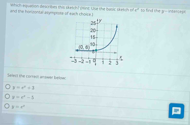 Which equation describes this sketch? (Hint: Use the basic sketch of e^x to find the y— intercept
and the horizontal asymptote of each choice.)
Select the correct answer below:
y=e^x+3
y=e^x-5
y=e^x