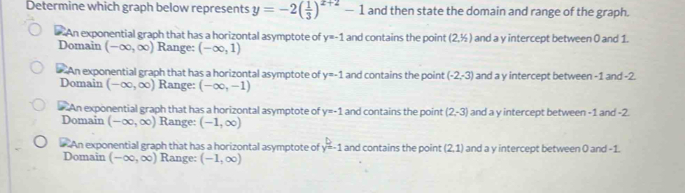 Determine which graph below represents y=-2( 1/3 )^x+2-1 and then state the domain and range of the graph.
An exponential graph that has a horizontal asymptote of y=-1 and contains the point (2,1/2) and a y intercept between 0 and 1.
Domain (-∈fty ,∈fty ) Range: (-∈fty ,1)
* An exponential graph that has a horizontal asymptote of y=-1 and contains the point (-2,-3) and a y intercept between -1 and -2.
Domain (-∈fty ,∈fty ) Range: (-∈fty ,-1)
An exponential graph that has a horizontal asymptote of y=-1 and contains the point (2,-3) and a y intercept between -1 and -2.
Domain (-∈fty ,∈fty ) Range: (-1,∈fty )
An exponential graph that has a horizontal asymptote of y=-1 and contains the point (2,1) and a y intercept between 0 and -1.
Domain (-∈fty ,∈fty ) Range: (-1,∈fty )