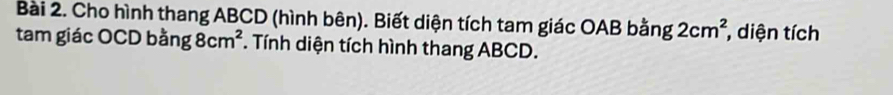 Cho hình thang ABCD (hình bên). Biết diện tích tam giác OAB bằng 2cm^2 , diện tích 
tam giác OCD bang8cm^2. Tính diện tích hình thang ABCD.