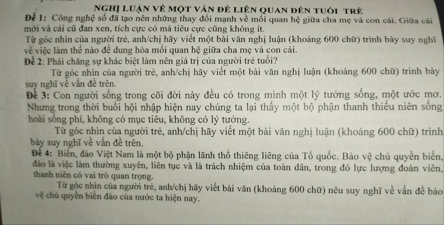 NgHị LuẠn Vẻ một ván đẻ liên quan đên tuôi trẻ
Để 1: Công nghệ số đã tạo nên những thay đổi mạnh về mối quan hệ giữa cha mẹ và con cái. Giữa cái
mới và cái cũ đan xen, tích cực có mà tiêu cực cũng không ít.
Từ góc nhìn của người trẻ, anh/chị hãy viết một bài văn nghị luận (khoảng 600 chữ) trình bày suy nghĩ
về việc làm thế nào để dung hòa mối quan hệ giữa cha mẹ và con cái.
Để 2: Phải chăng sự khác biệt làm nên giá trị của người trẻ tuổi?
Từ góc nhìn của người trẻ, anh/chị hãy viết một bài văn nghị luận (khoảng 600 chữ) trình bày
suy nghĩ về vấn đề trên.
Đề 3: Con người sống trong cõi đời này đều có trong mình một lý tưởng sống, một ước mơ.
Nhưng trong thời buổi hội nhập hiện nay chúng ta lại thấy một bộ phận thanh thiếu niên sống
hoài sống phí, không có mục tiêu, không có lý tưởng.
Từ góc nhìn của người trẻ, anh/chị hãy viết một bài văn nghị luận (khoảng 600 chữ) trình
bày suy nghĩ về vấn đề trên.
Để 4: Biển, đảo Việt Nam là một bộ phận lãnh thổ thiêng liêng của Tổ quốc. Bảo vệ chủ quyền biển,
đảào là việc làm thường xuyên, liên tục và là trách nhiệm của toàn dân, trong đó lực lượng đoàn viên,
thanh niên có vai trò quan trọng.
Từ góc nhìn của người trẻ, anh/chị hãy viết bài văn (khoảng 600 chữ) nêu suy nghĩ về vấn đề bảo
vệ chủ quyền biển đảo của nước ta hiện nay.