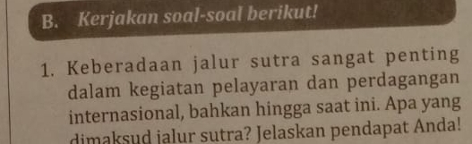 Kerjakan soal-soal berikut! 
1. Keberadaan jalur sutra sangat penting 
dalam kegiatan pelayaran dan perdagangan 
internasional, bahkan hingga saat ini. Apa yang 
dimaksud jalur sutra? Jelaskan pendapat Anda!