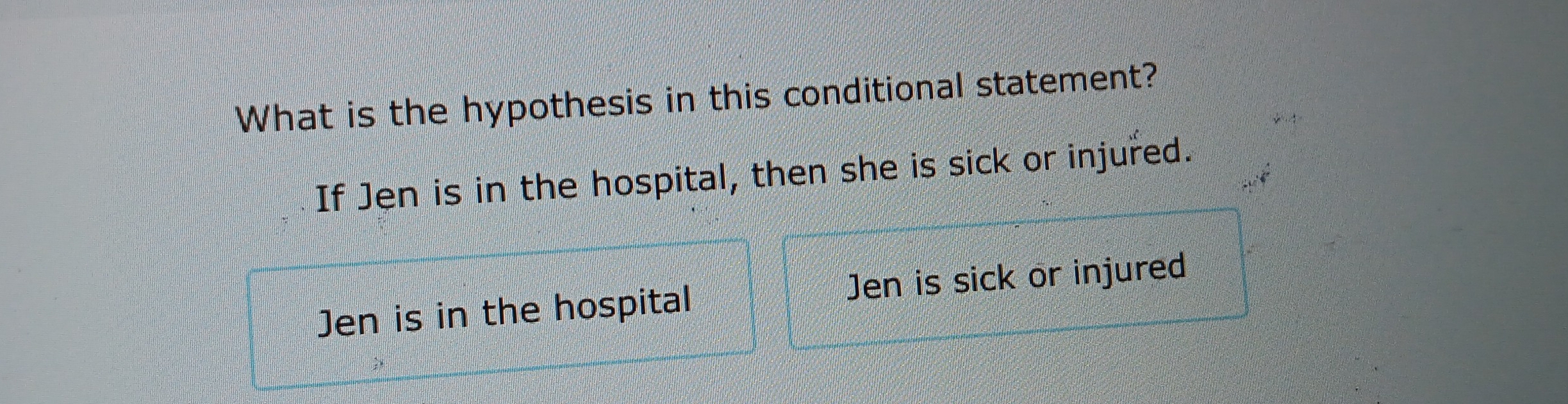 What is the hypothesis in this conditional statement?
If Jen is in the hospital, then she is sick or injured.
Jen is in the hospital Jen is sick or injured