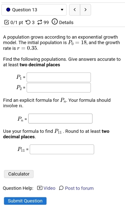 < > 
0/1 pt つ 3 99 Details 
A population grows according to an exponential growth 
model. The initial population is P_0=18 , and the growth 
rate is r=0.35. 
Find the following populations. Give answers accurate to 
at least two decimal places
P_1=□
P_2=□
Find an explicit formula for P_n. Your formula should 
involve n.
P_n=□
Use your formula to find P_11. Round to at least two 
decimal places.
P_11=□
Calculator 
Question Help: Video Post to forum 
Submit Ouestion