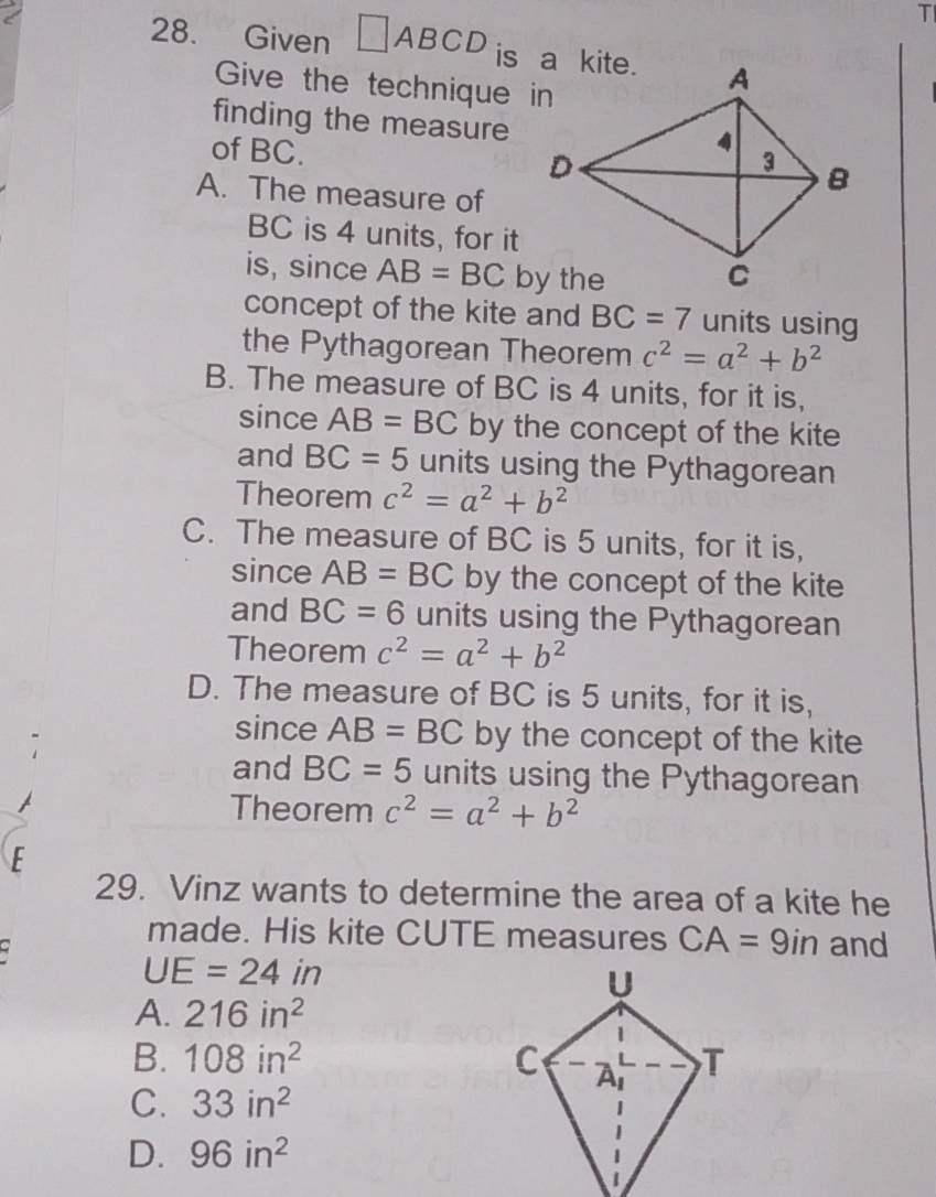 Given □ ABCD
Give the technique in
finding the measure
of BC.
A. The measure of
BC is 4 units, for it
is, since AB=BC
concept of the kite and BC=7 units using
the Pythagorean Theorem c^2=a^2+b^2
B. The measure of BC is 4 units, for it is,
since AB=BC by the concept of the kite
and BC=5 units using the Pythagorean
Theorem c^2=a^2+b^2
C. The measure of BC is 5 units, for it is,
since AB=BC by the concept of the kite
and BC=6 units using the Pythagorean
Theorem c^2=a^2+b^2
D. The measure of BC is 5 units, for it is,
since AB=BC by the concept of the kite
and BC=5 units using the Pythagorean
Theorem c^2=a^2+b^2
E
29. Vinz wants to determine the area of a kite he
made. His kite CUTE measures CA=9in and
UE=24in
A. 216in^2
B. 108in^2
C. 33in^2
D. 96in^2