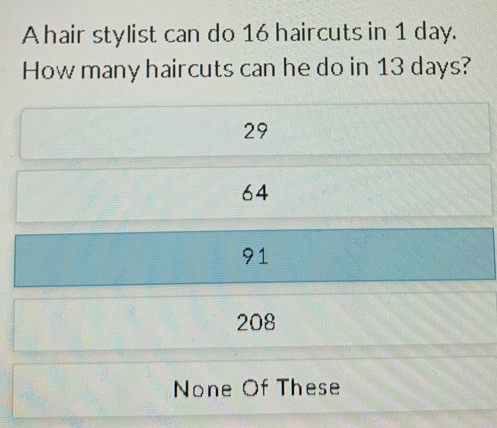 A hair stylist can do 16 haircuts in 1 day.
How many haircuts can he do in 13 days?
29
64
91
208
None Of These