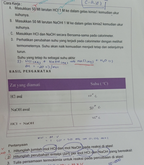 Cara Kerja :
A Masukkan 50 MI larutan HCl 1 M ke dalam gelas kimia1 kemudian ukur
suhunya.
B. Masukkan 50 MI larutan NaOHI 1 M ke dalam gelas kimia2 kemudian ukur
suhunya.
C. Masukkan HCI dan NaOH secara Bersama-sama pada calorimeter.
D. Perhatikan perubahan suhu yang terjadi pada calorimeter dengan melihat
termometernya. Suhu akan naik kemuadian menjadi tetap dan selanjutnya
turun.
Suhu yang tetap itu sebagai suhu akhir
3)
HASIL PENGAMA TAN
Pertanyaan
1. Hitunglah jumlah mol HC dan mol NaOH pada reaksi di atas!
2. Hitunglah perubahan entalpi (ΔH) per mol HCI gan(NaOH yang bereaksi!
3. Tulis persamaan termokimia untuk reaksi pada percobaan di atas!