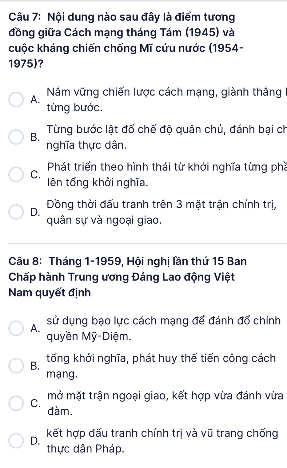 Nội dung nào sau đây là điểm tương
đồng giữa Cách mạng tháng Tám (1945) và
cuộc kháng chiến chống Mĩ cứu nước (1954-
1975)?
Năm vững chiến lược cách mạng, giành thắng 
A.
từng bước.
Từng bước lật đổ chế độ quân chủ, đánh bại ch
B.
nghĩa thực dân.
Phát triển theo hình thái từ khởi nghĩa từng phầ
C.
ên tổng khởi nghĩa.
Đồng thời đấu tranh trên 3 mặt trận chính trị,
D.
quân sự và ngoại giao.
Câu 8: Tháng 1-1959, Hội nghị lần thứ 15 Ban
Chấp hành Trung ương Đảng Lao động Việt
Nam quyết định
sử dụng bạo lực cách mạng để đánh đổ chính
A.
quyền Mỹ-Diệm.
B.
tổng khởi nghĩa, phát huy thế tiến công cách
mạng.
mở mặt trận ngoại giao, kết hợp vừa đánh vừa
C.
đàm.
kết hợp đấu tranh chính trị và vũ trang chống
D.
thực dân Pháp.