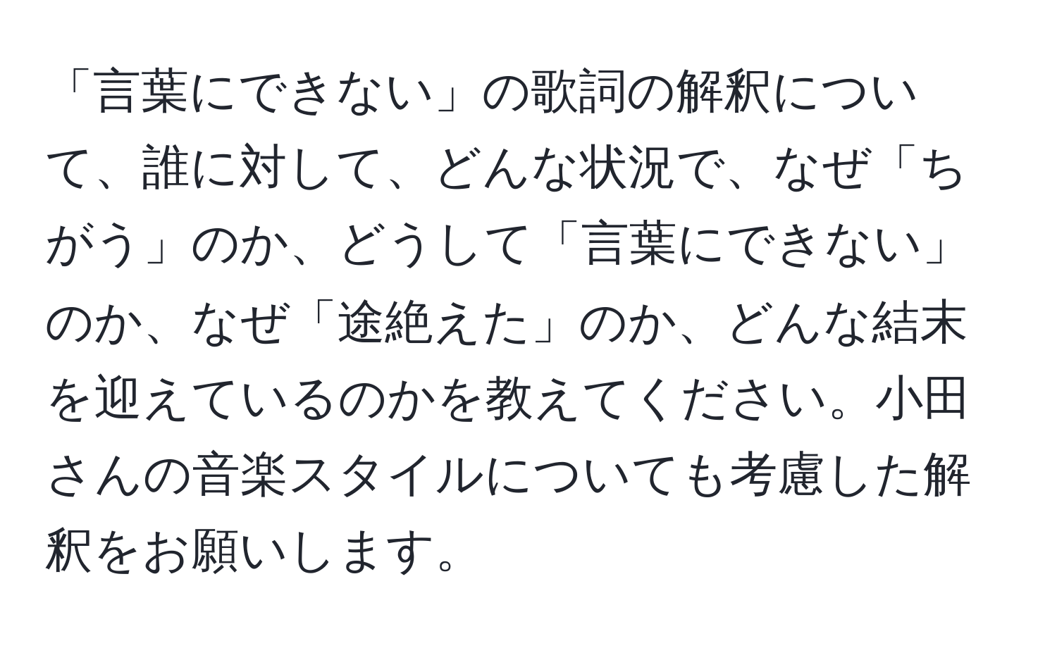 「言葉にできない」の歌詞の解釈について、誰に対して、どんな状況で、なぜ「ちがう」のか、どうして「言葉にできない」のか、なぜ「途絶えた」のか、どんな結末を迎えているのかを教えてください。小田さんの音楽スタイルについても考慮した解釈をお願いします。