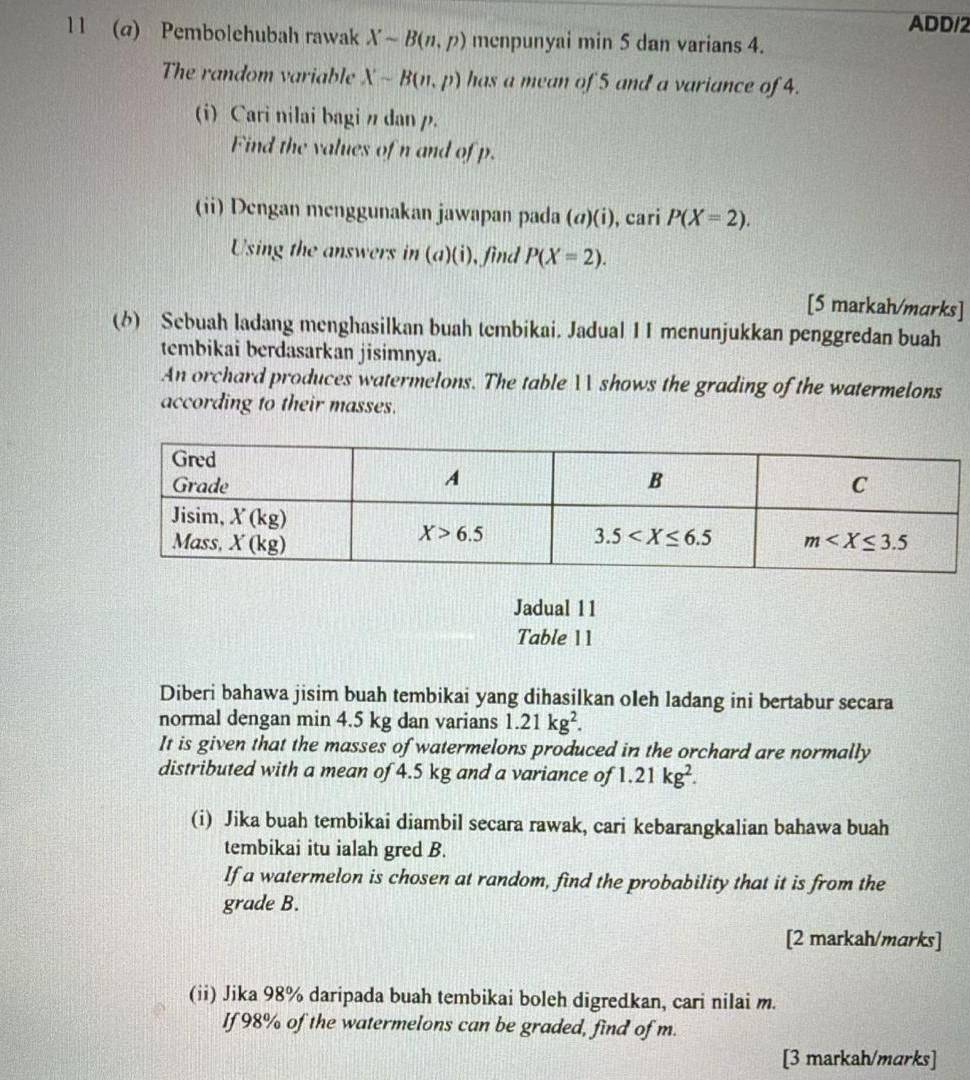 ADD/2
11 (@) Pembolehubah rawak Xsim B(n,p) menpunyai min 5 dan varians 4.
The random variable Xsim B(n,p) has a mean of 5 and a variance of 4.
(i)Cari nilai bagi n dan p.
Find the values of n and of p.
(ii) Dengan menggunakan jawapan pada (a)(i) , cari P(X=2).
Using the answers in . (a)( i), find P(X=2).
[5 markah/murks]
(6) Sebuah ladang menghasilkan buah tembikai. Jadual I I menunjukkan penggredan buah
tembikai berdasarkan jisimnya.
An orchard produces watermelons. The table  shows the grading of the watermelons
according to their masses.
Jadual 11
Table 11
Diberi bahawa jisim buah tembikai yang dihasilkan oleh ladang ini bertabur secara
normal dengan min 4.5 kg dan varians 1.21kg^2.
It is given that the masses of watermelons produced in the orchard are normally
distributed with a mean of 4.5 kg and a variance of 1.21kg^2.
(i) Jika buah tembikai diambil secara rawak, cari kebarangkalian bahawa buah
tembikai itu ialah gred B.
If a watermelon is chosen at random, find the probability that it is from the
grade B.
[2 markah/marks]
(ii) Jika 98% daripada buah tembikai boleh digredkan, cari nilai m.
If 98% of the watermelons can be graded, find of m.
[3 markah/marks]