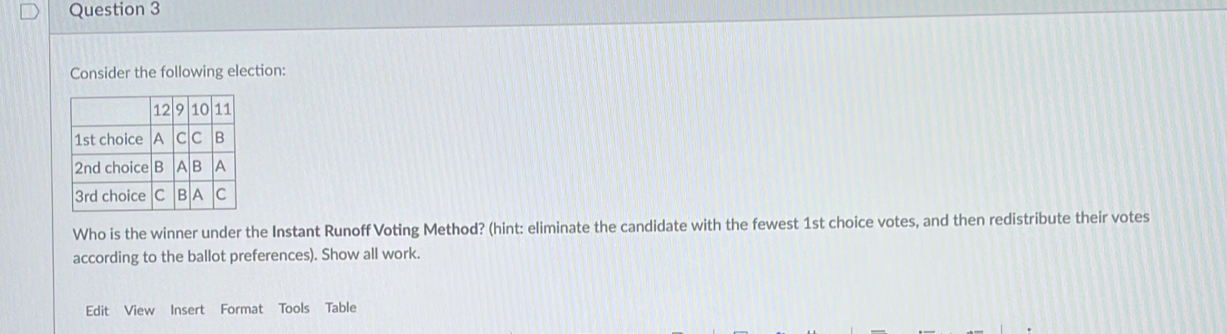 Consider the following election: 
Who is the winner under the Instant Runoff Voting Method? (hint: eliminate the candidate with the fewest 1st choice votes, and then redistribute their votes 
according to the ballot preferences). Show all work. 
Edit View Insert Format Tools Table