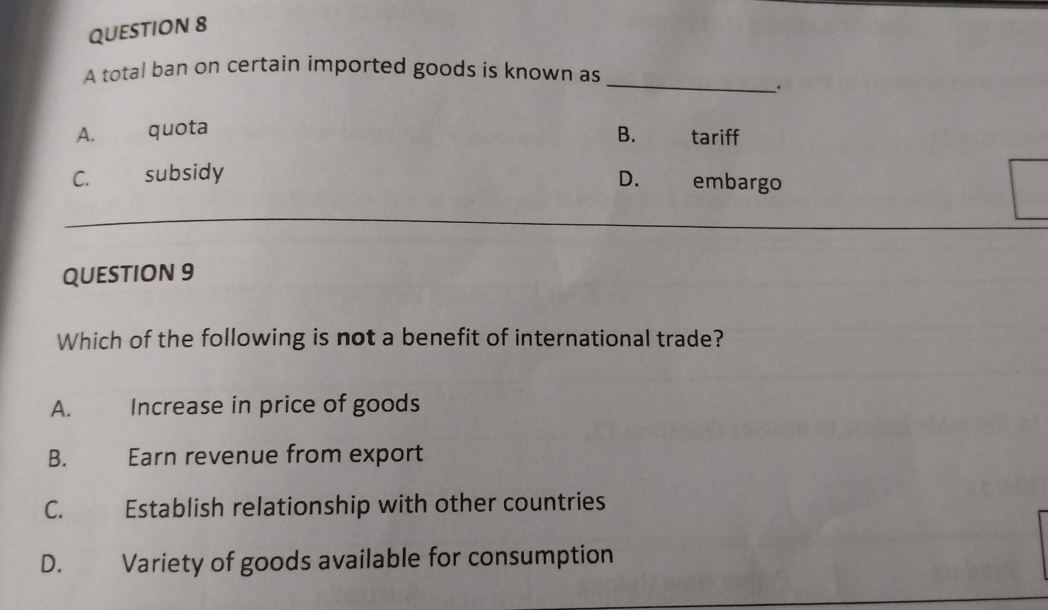 A total ban on certain imported goods is known as
.
A. quota B. tariff
C. subsidy D. embargo
QUESTION 9
Which of the following is not a benefit of international trade?
A. Increase in price of goods
B. Earn revenue from export
C. Establish relationship with other countries
D. Variety of goods available for consumption