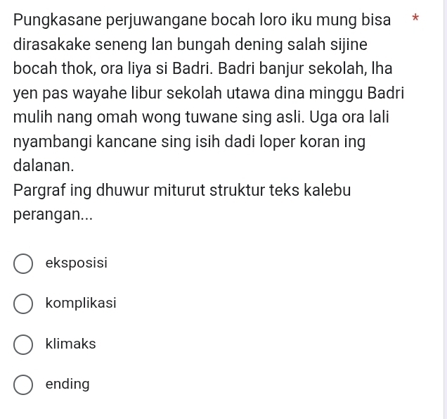 Pungkasane perjuwangane bocah loro iku mung bisa *
dirasakake seneng lan bungah dening salah sijine
bocah thok, ora liya si Badri. Badri banjur sekolah, lha
yen pas wayahe libur sekolah utawa dina minggu Badri
mulih nang omah wong tuwane sing asli. Uga ora lali
nyambangi kancane sing isih dadi loper koran ing
dalanan.
Pargraf ing dhuwur miturut struktur teks kalebu
perangan...
eksposisi
komplikasi
klimaks
ending