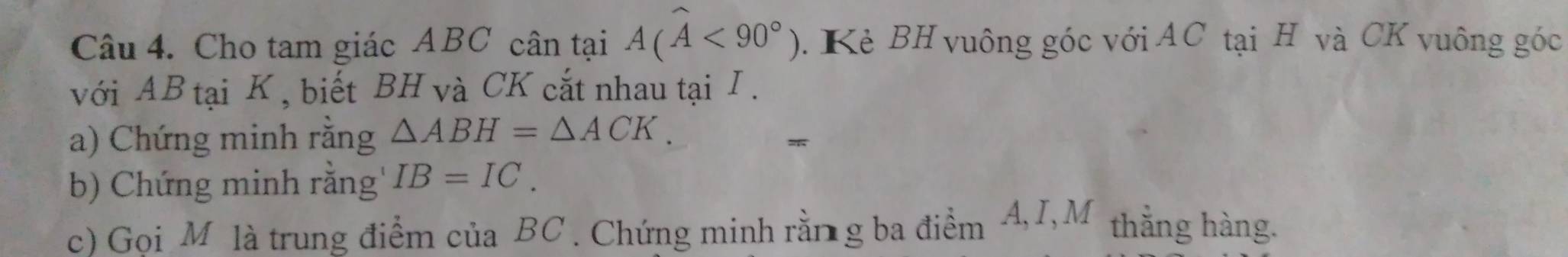 Cho tam giác ABC cân tại A(widehat A<90°). Kè BH vuông góc với AC tại H và CK vuông góc 
với AB tại K , biết BH và CK cắt nhau tại I. 
a) Chứng minh rằng △ ABH=△ ACK. 
b) Chứng minh rằng' IB=IC. 
c) Gọi M là trung điểm của BC. Chứng minh rằn g ba điểm A, I,M thằng hàng.