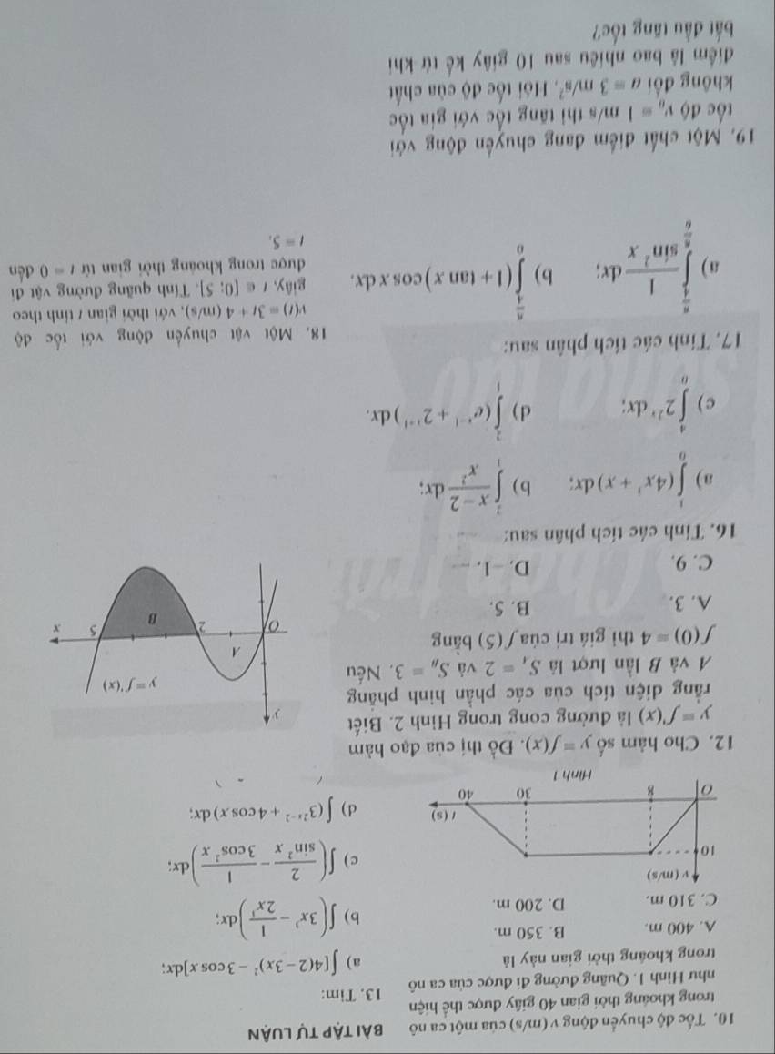 Tốc độ chuyển động v (m/s) của một ca nô bài tập tự luận
trong khoảng thời gian 40 giây được thể hiện
như Hình 1. Quâng đường đi được của ca nô 13. Tim:
trong khoáng thời gian này là
a) ∈t [4(2-3x)^2-3cos x]dx;
A. 400 m. B. 350 m.
C. 310 m. D. 200 m.
b ) ∈t (3x^3- 1/2x^3 )dx;
c ) ∈t ( 2/sin^2x - 1/3cos^2x )dx;
d) ∈t (3^(2x-2)+4cos x)dx;
12. Cho hàm số y=f(x). Đồ thị của đạo hàm
y=f'(x) là đường cong trong Hình 2. Biết 
rằng diện tích của các phần hinh phẳng
A và B lần lượt là S_4=2 và S_B=3. Nếu
f(0)=4 thì giá trị của f(5) bàng
A. 3. B. 5.
C. 9.
D. -1. --
16. Tính các tích phân sau:
a) ∈tlimits _0^(1(4x^3)+x)dx; b ) ∈tlimits _1^(2frac x-2)x^2dx;
c ) ∈tlimits _0^(42^2x)dx; d ) ∈tlimits _1^(2(e^x-1)+2^(x+1))dx.
17. Tính các tích phân sau:
18. Một vật chuyến động với tốc độ
v(t)=3t+4(m/s) , với thời gian / tính theo
giây, t∈ [0;5].  Tính quãng đường vật đi
a ) ∈tlimits _ π /6 ^ π /4  1/sin^2x dx; b) ∈tlimits _0^((frac π)4)(1+tan x)cos xdx. được trong khoảng thời gian tử t=0 đến
t=5.
19. Một chất điểm đang chuyến động với
tốc độ v_0=1 m/s thi tăng tốc với gia tốc
không đổi a=3m/s^2.  Hội tốc độ của chất
điểm lâ bao nhiều sau 10 giây kế từ khi
bắt đầu tăng tốc?