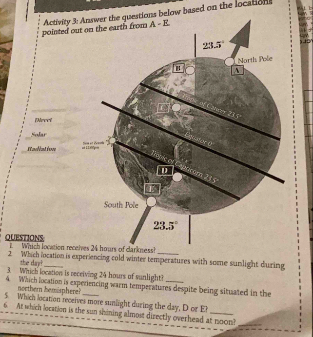 4 1
Activity 3: Answer the questions below based on the locations
     
pointed o
    
    
a
Direct
Solar
Radiation 
QUESTIONS:
1. Which location rec
2. Which location is experiencing cold winter temperatures with some sunlight during
the day?
3. Which location is receiving 24 hours of sunlight?
4. Which location is experiencing warm temperatures despite being situated in the
northern hemisphere?
5. Which location receives more sunlight during the day, D or E?
6. At which location is the sun shining almost directly overhead at noon?_