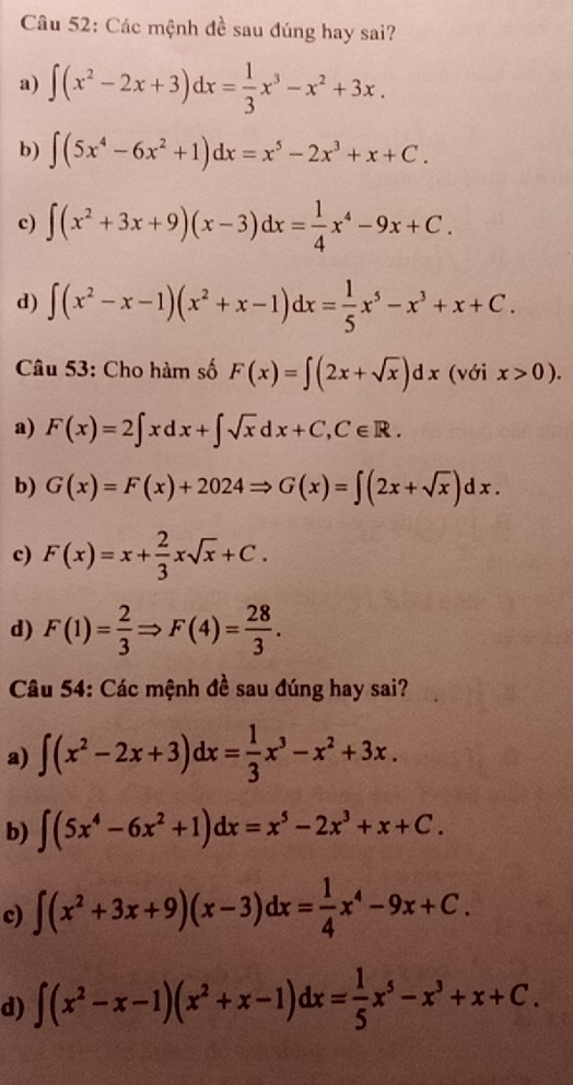 Các mệnh đề sau đúng hay sai?
a) ∈t (x^2-2x+3)dx= 1/3 x^3-x^2+3x.
b) ∈t (5x^4-6x^2+1)dx=x^5-2x^3+x+C.
c) ∈t (x^2+3x+9)(x-3)dx= 1/4 x^4-9x+C.
d) ∈t (x^2-x-1)(x^2+x-1)dx= 1/5 x^5-x^3+x+C.
Câu 53: Cho hàm số F(x)=∈t (2x+sqrt(x))dx (với x>0).
a) F(x)=2∈t xdx+∈t sqrt(x)dx+C,C∈ R.
b) G(x)=F(x)+2024Rightarrow G(x)=∈t (2x+sqrt(x))dx.
c) F(x)=x+ 2/3 xsqrt(x)+C.
d) F(1)= 2/3 Rightarrow F(4)= 28/3 .
Câu 54: Các mệnh đề sau đúng hay sai?
a) ∈t (x^2-2x+3)dx= 1/3 x^3-x^2+3x.
b) ∈t (5x^4-6x^2+1)dx=x^5-2x^3+x+C.
c) ∈t (x^2+3x+9)(x-3)dx= 1/4 x^4-9x+C.
d) ∈t (x^2-x-1)(x^2+x-1)dx= 1/5 x^5-x^3+x+C.