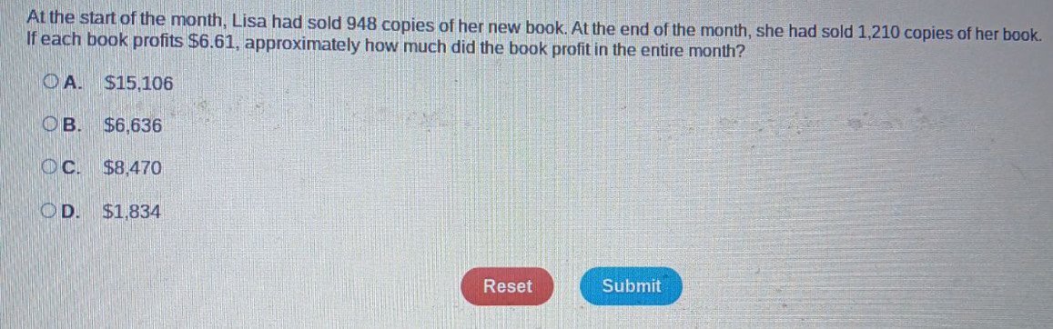 At the start of the month, Lisa had sold 948 copies of her new book. At the end of the month, she had sold 1,210 copies of her book.
If each book profits $6.61, approximately how much did the book profit in the entire month?
A. $15,106
B. $6,636
C. $8,470
D. $1,834
Reset Submit